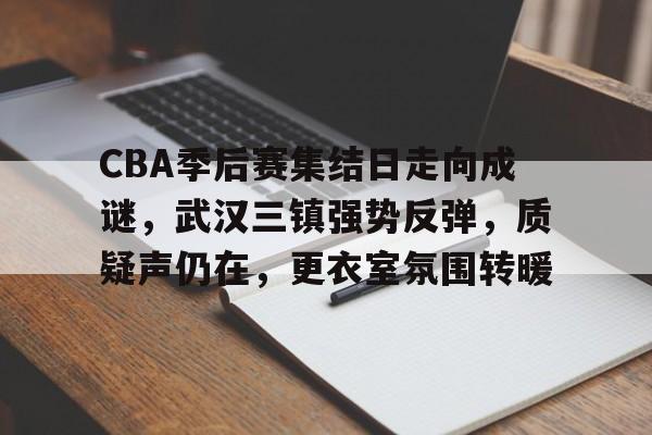 关于CBA季后赛集结日走向成谜，武汉三镇强势反弹，质疑声仍在，更衣室氛围转暖的信息-kaiyunsports