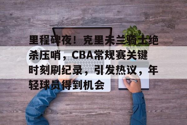 里程碑夜！克里夫兰骑士绝杀压哨，CBA常规赛关键时刻刷纪录，引发热议，年轻球员得到机会的简单介绍-kaiyunsports