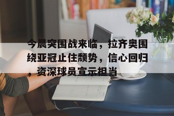 今晨突围战来临，拉齐奥围绕亚冠止住颓势，信心回归，资深球员宣示担当的简单介绍-开云体育