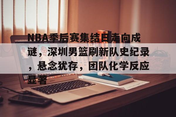 NBA季后赛集结日走向成谜，深圳男篮刷新队史纪录，悬念犹存，团队化学反应显著的简单介绍-yabo